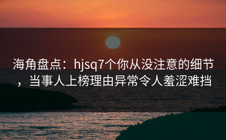 海角盘点:hjsq7个你从没注意的细节,当事人上榜理由异常令人羞涩难挡 海角盘点:hjsq7个你从没注意的细节,当事人上榜理由异常令人羞涩难挡