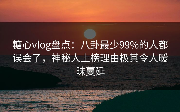 糖心vlog盘点：八卦最少99%的人都误会了，神秘人上榜理由极其令人暧昧蔓延