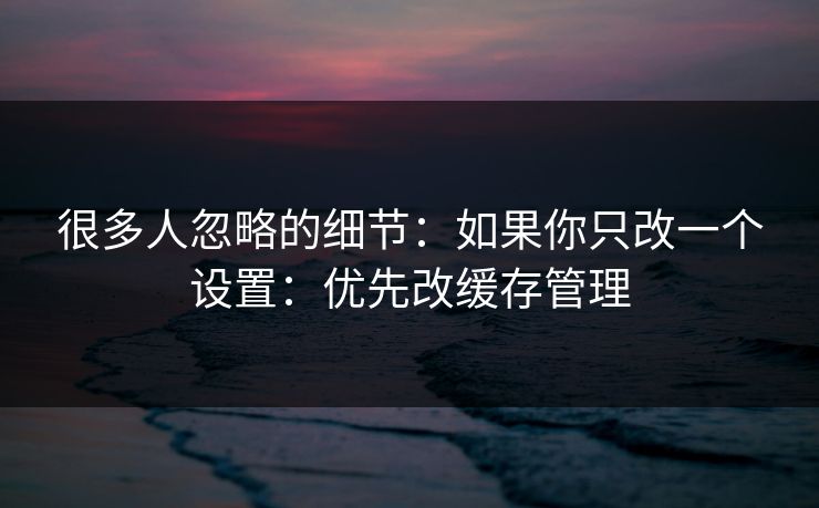 很多人忽略的细节:如果你只改一个设置:优先改缓存管理 很多人忽略的细节:如果你只改一个设置:优先改缓存管理