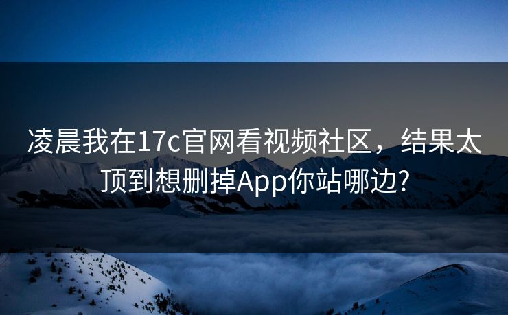 凌晨我在17c官网看视频社区，结果太顶到想删掉App你站哪边?